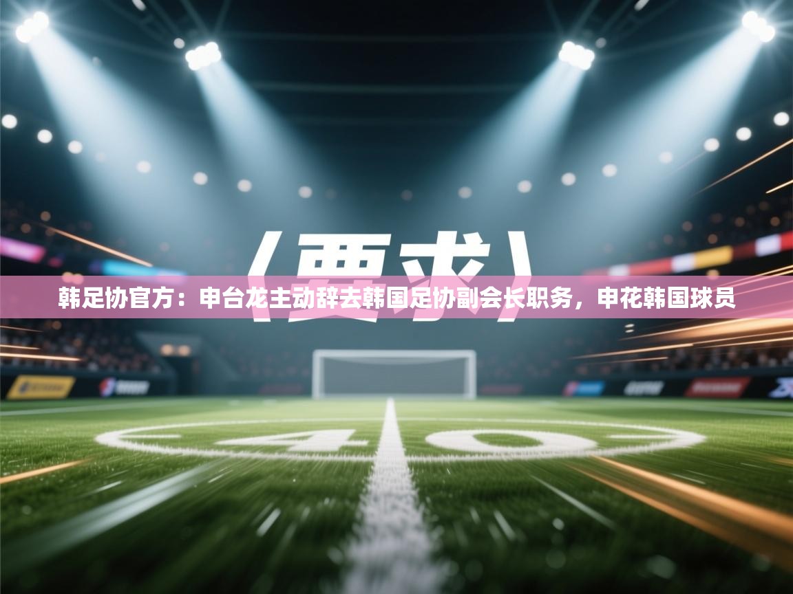 韩足协官方：申台龙主动辞去韩国足协副会长职务，申花韩国球员  第2张